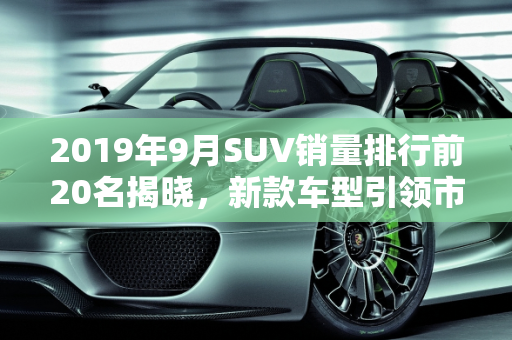 2019年9月SUV销量排行前20名揭晓，新款车型引领市场风潮,9月suv销量排行前20名,suv2019新款车型