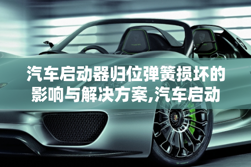 汽车启动器归位弹簧损坏的影响与解决方案,汽车启动器归位弹簧坏了会怎么样