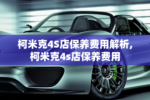 柯米克4S店保养费用解析,柯米克4s店保养费用