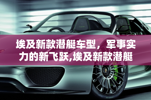 埃及新款潜艇车型，军事实力的新飞跃,埃及新款潜艇车型,埃及新款潜艇车型