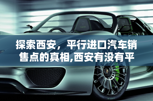 探索西安，平行进口汽车销售点的真相,西安有没有平行进口汽车销售点