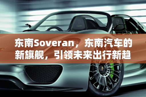 东南Soveran，东南汽车的新旗舰，引领未来出行新趋势,东南soveran是什么车，东南新款车型