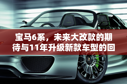 宝马6系，未来大改款的期待与11年升级新款车型的回顾,宝马6系什么时候会大改款，11年宝马升级新款车型
