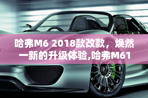哈弗M6 2018款改款，焕然一新的升级体验,哈弗M618款改款改了哪些