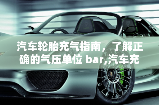 汽车轮胎充气指南，了解正确的气压单位 bar,汽车充气多少单位 bar？一篇详细的汽车充气指南