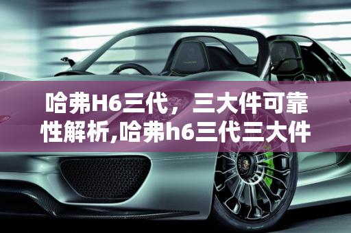 哈弗H6三代，三大件可靠性解析,哈弗h6三代三大件可靠性