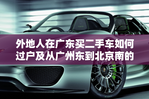 外地人在广东买二手车如何过户及从广州东到北京南的物流指南,外地人在广东买二手车怎么过户,二手车广州东到北京南
