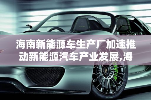 海南新能源车生产厂加速推动新能源汽车产业发展,海南新能源车生产厂，加速推动新能源汽车产业发展