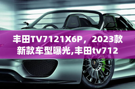 丰田TV7121X6P，2023款新款车型曝光,丰田tv7121x6p是2023款吗,丰田新款车型被曝光