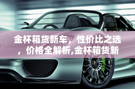 金杯箱货新车，性价比之选，价格全解析,金杯箱货新车-金杯箱货多少钱