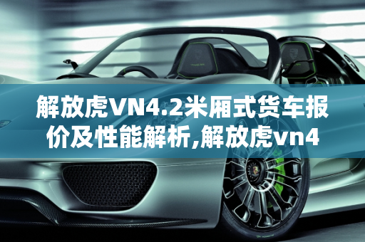 解放虎VN4.2米厢式货车报价及性能解析,解放虎vn4.2米厢式货车报价