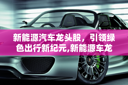 新能源汽车龙头股，引领绿色出行新纪元,新能源车龙头股，新能源汽车龙头