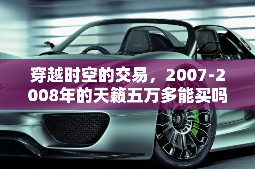 穿越时空的交易，2007-2008年的天籁五万多能买吗？,07年，08年左右的天籁五万多能买嘛