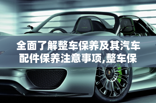 全面了解整车保养及其汽车配件保养注意事项,整车保养是什么意思,汽车配件保养注意什么
