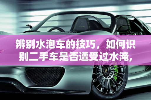辨别水泡车的技巧，如何识别二手车是否遭受过水淹,二手车怎么看是水泡车