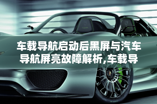 车载导航启动后黑屏与汽车导航屏亮故障解析,车载导航启动后黑屏怎么回事,汽车导航屏亮什么故障