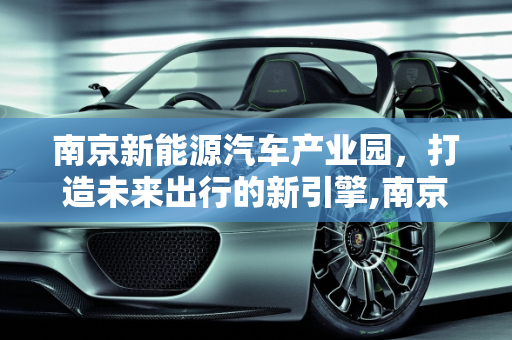 南京新能源汽车产业园，打造未来出行的新引擎,南京新能源汽车产业园，打造未来出行的新引擎
