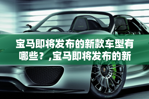 宝马即将发布的新款车型有哪些？,宝马即将发布的新款车型有哪些