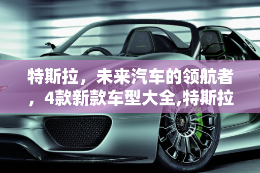 特斯拉，未来汽车的领航者，4款新款车型大全,特斯拉值得推荐的车型，特斯拉4款新款车型大全