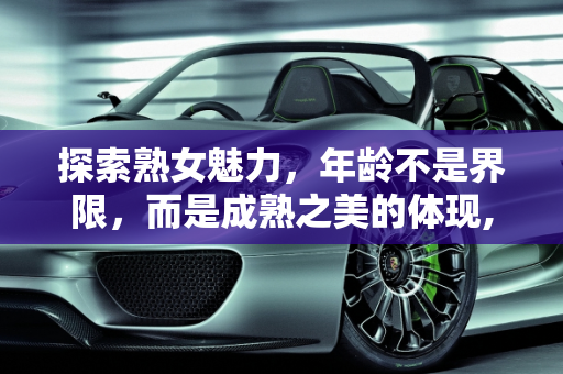 探索熟女魅力，年龄不是界限，而是成熟之美的体现,你喜欢熟女吗，最大能接受多大年龄的熟女