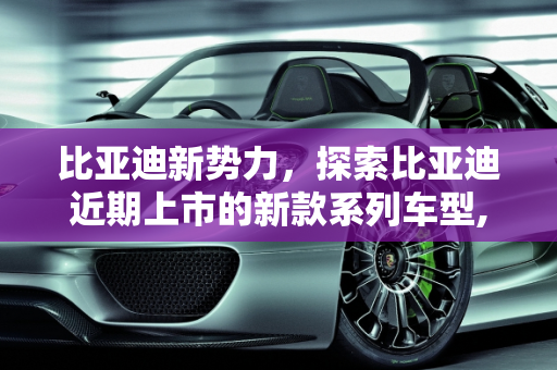比亚迪新势力，探索比亚迪近期上市的新款系列车型,比亚迪最近有哪些新款上市，比亚迪系列新款车型有哪些