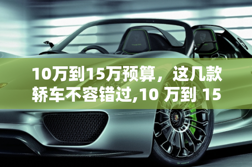 10万到15万预算，这几款轿车不容错过,10 万到 15 万预算，这几款轿车你值得拥有
