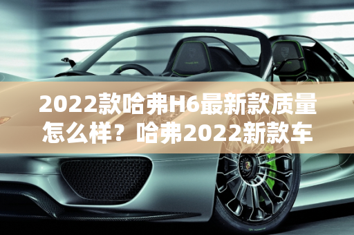 2022款哈弗H6最新款质量怎么样？哈弗2022新款车型介绍,2022款哈弗h6最新款质量怎么样，哈弗2022新款车型介绍