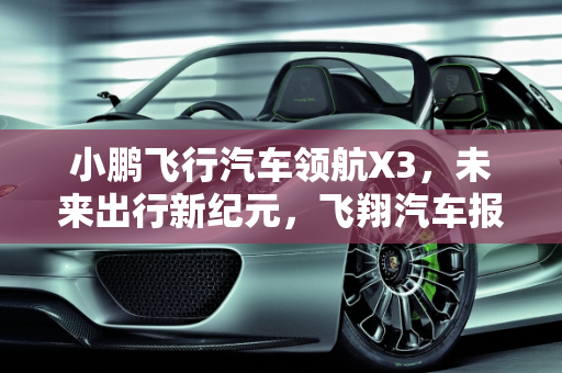 小鹏飞行汽车领航X3，未来出行新纪元，飞翔汽车报价解析,小鹏飞行汽车领航x3落地价，飞翔汽车报价