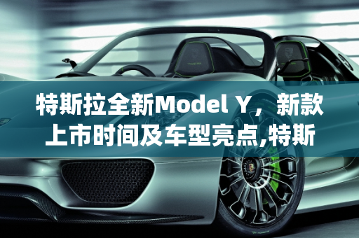 特斯拉全新Model Y，新款上市时间及车型亮点,特斯拉全新model y什么时候上市，model y车型新款