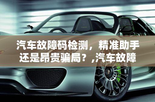 汽车故障码检测，精准助手还是昂贵骗局？,汽车故障码检测，是精准助手还是昂贵骗局？