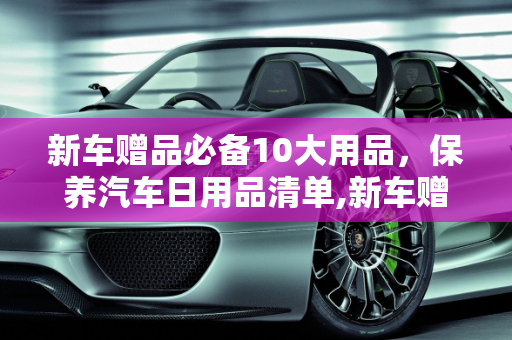 新车赠品必备10大用品，保养汽车日用品清单,新车赠品必备10大用品，保养汽车日用品清单