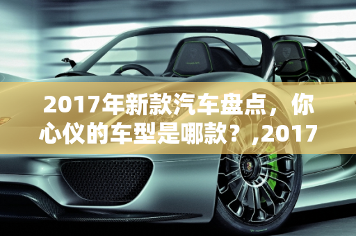 2017年新款汽车盘点，你心仪的车型是哪款？,2017 年新款汽车盘点，你心仪的车型是哪款？