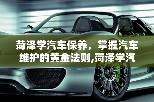 菏泽学汽车保养，掌握汽车维护的黄金法则,菏泽学汽车保养,菏泽学汽车保养