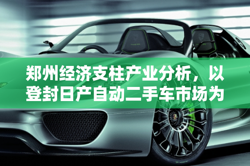 郑州经济支柱产业分析，以登封日产自动二手车市场为例,郑州的经济支柱产业是什么，登封日产自动二手车