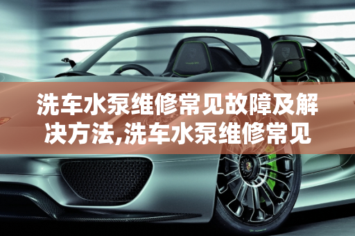 洗车水泵维修常见故障及解决方法,洗车水泵维修常见故障