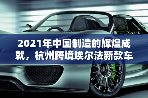 2021年中国制造的辉煌成就，杭州跨境埃尔法新款车型的启示,2021中国制造成就，杭州跨境埃尔法新款车型