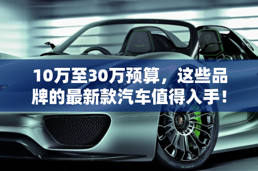 10万至30万预算，这些品牌的最新款汽车值得入手！,10 万到 30 万，这些品牌的最新款汽车值得入手！