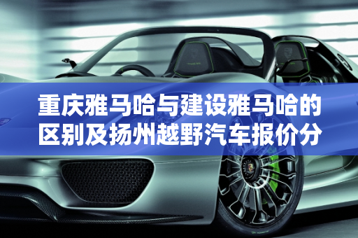 重庆雅马哈与建设雅马哈的区别及扬州越野汽车报价分析,重庆雅马哈和建设雅马哈有啥区别,扬州越野汽车报价