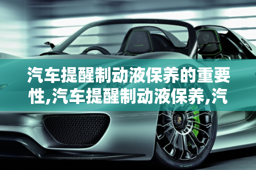 汽车提醒制动液保养的重要性,汽车提醒制动液保养,汽车提醒制动液保养