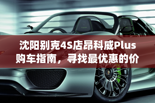 沈阳别克4S店昂科威Plus购车指南，寻找最优惠的价格,沈阳别克4s店昂科威plus哪家便宜