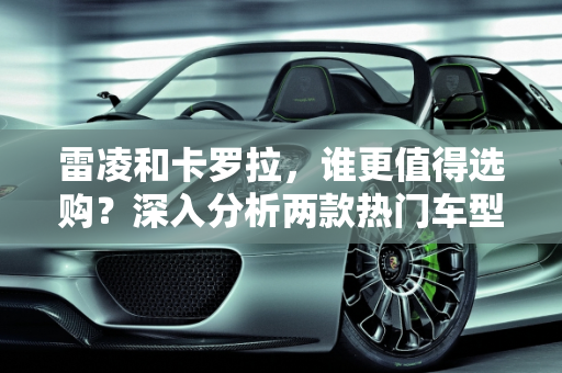 雷凌和卡罗拉，谁更值得选购？深入分析两款热门车型的配置价值,雷凌和卡罗拉哪个更值得选购？哪一款配置值得购买