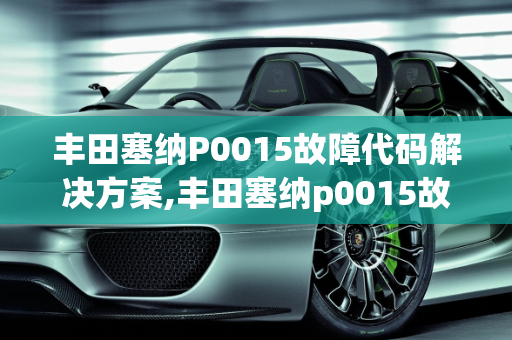 丰田塞纳P0015故障代码解决方案,丰田塞纳p0015故障怎么解决，丰田汽车故障案例