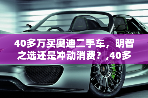 40多万买奥迪二手车，明智之选还是冲动消费？,40多万买奥迪二手车值吗