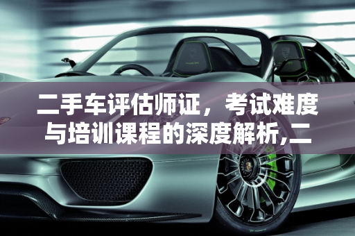 二手车评估师证，考试难度与培训课程的深度解析,二手车评估师证好考吗，二手车培训班好不好学
