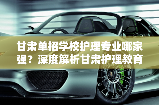 甘肃单招学校护理专业哪家强？深度解析甘肃护理教育现状,甘肃单招学校哪个护理专业最好