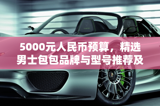 5000元人民币预算，精选男士包包品牌与型号推荐及博斯汽车报价概览,5000元人民币左右买男包，什么牌子的什么型号比较好，博斯汽车报价