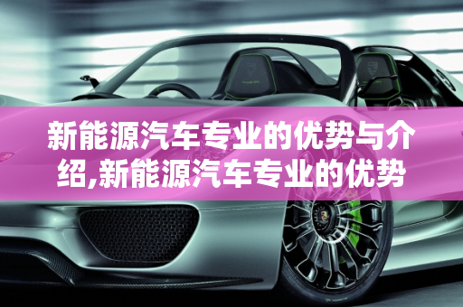 新能源汽车专业的优势与介绍,新能源汽车专业的优势，新能源汽车专业介绍