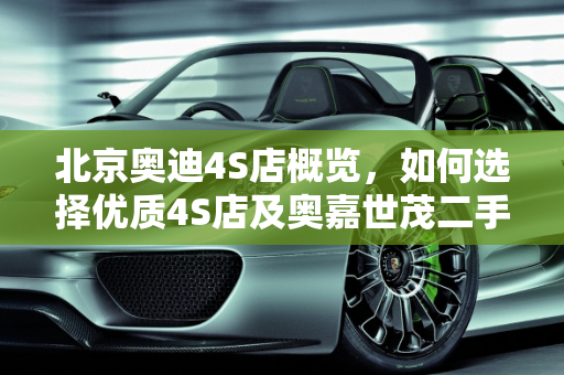 北京奥迪4S店概览，如何选择优质4S店及奥嘉世茂二手车市场分析,北京奥迪4s店有几家，怎样选择好的4s店，奥嘉世茂二手车