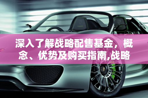 深入了解战略配售基金，概念、优势及购买指南,战略配售基金究竟是什么？如何购买