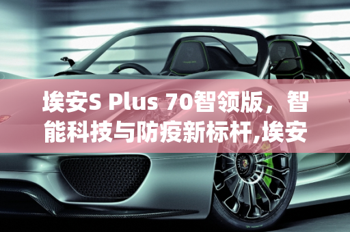埃安S Plus 70智领版，智能科技与防疫新标杆,埃安splus70智领版配置怎么样，新款防疫车型